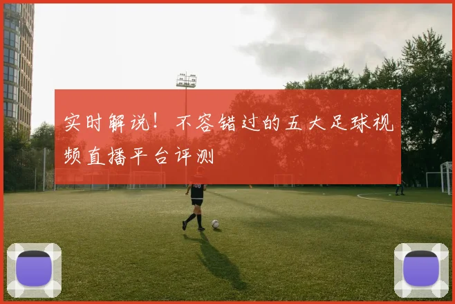 实时解说！不容错过的五大足球视频直播平台评测