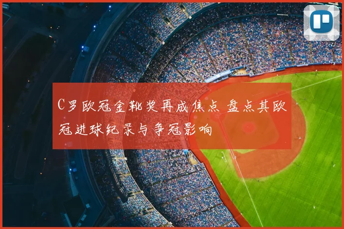 C罗欧冠金靴奖再成焦点 盘点其欧冠进球纪录与争冠影响