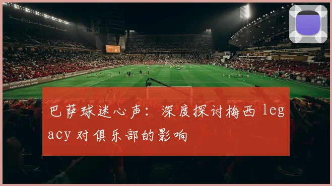 巴萨球迷心声：深度探讨梅西 legacy 对俱乐部的影响