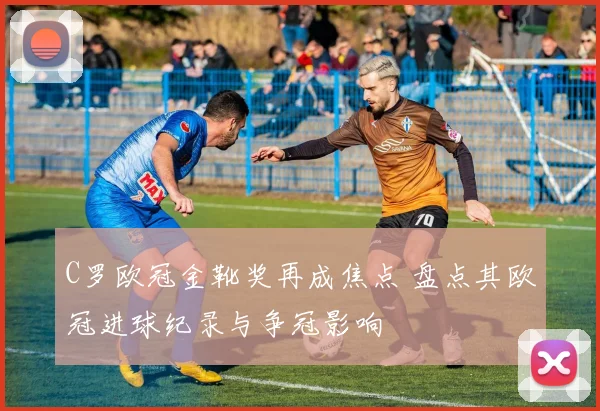 C罗欧冠金靴奖再成焦点 盘点其欧冠进球纪录与争冠影响